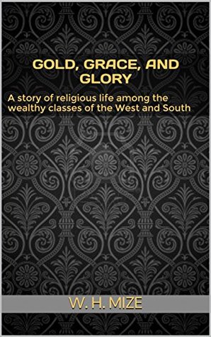 Read Online Gold, Grace, and Glory; A story of religious life among the wealthy classes of the West and South - W. H. Mize | PDF