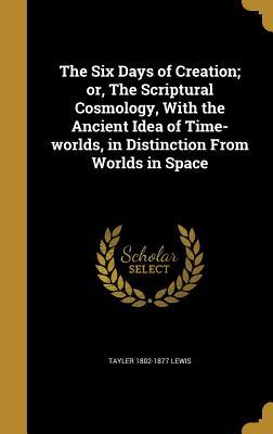 Read Online The Six Days of Creation; Or, the Scriptural Cosmology, with the Ancient Idea of Time-Worlds, in Distinction from Worlds in Space - Tayler Lewis | PDF