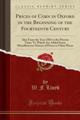 Read Prices of Corn in Oxford in the Beginning of the Fourteenth Century: Also from the Year 1583 to the Present Time; To Which Are Added Some Miscellaneous Notices of Prices in Other Places (Classic Reprint) - W F Lloyd | PDF