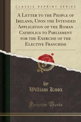 Download A Letter to the People of Ireland, Upon the Intended Application of the Roman Catholics to Parliament for the Exercise of the Elective Franchise (Classic Reprint) - William Knox file in ePub