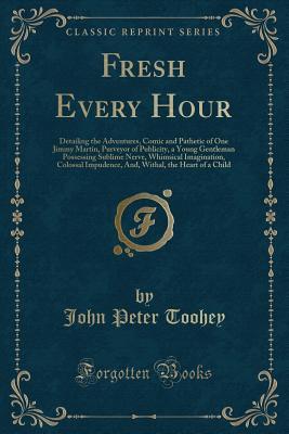 Full Download Fresh Every Hour: Detailing the Adventures, Comic and Pathetic of One Jimmy Martin, Purveyor of Publicity, a Young Gentleman Possessing Sublime Nerve, Whimsical Imagination, Colossal Impudence, And, Withal, the Heart of a Child - John Peter Toohey | PDF