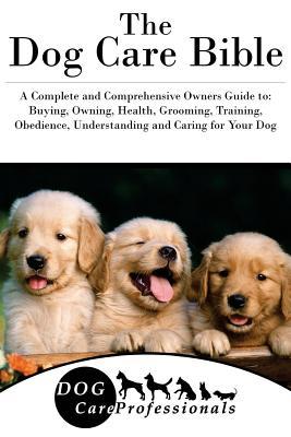 Full Download The Dog Care Bible: A Complete and Comprehensive Owners Guide To: Buying, Owning, Health, Grooming, Training, Obedience, Understanding and Caring for Your Dog - Dog Care Professionals | PDF