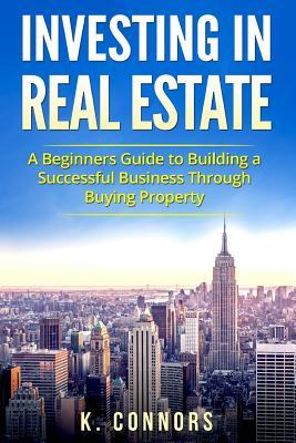 Read Investing in Real Estate: A Beginners Guide to Building a Successful Business Through Buying Property - K. Connors | PDF