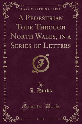 Read Online A Pedestrian Tour Through North Wales, in a Series of Letters (Classic Reprint) - J Hucks | PDF