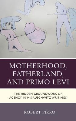 Read Online Motherhood, Fatherland, and Primo Levi: The Hidden Groundwork of Agency in His Auschwitz Writings - Robert Pirro | PDF