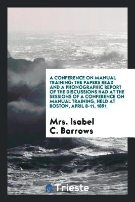 Read A Conference on Manual Training: The Papers Read and a Phonographic Report of the Discussions Had at the Sessions of a Conference on Manual Training, Held at Boston, April 8-11, 1891 - Isabel Chapin Barrows | ePub