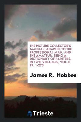 Read Online The Picture Collector's Manual: Adapted to the Professional Man, and the Amateur, Being a Dictionary of Painters, in Two Volumes, Vol.II, Pp. 1-273 - James R Hobbes file in ePub