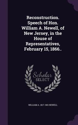 Read Reconstruction. Speech of Hon. William A. Newell, of New Jersey, in the House of Representatives, February 15, 1866.. - William A. Newell file in ePub