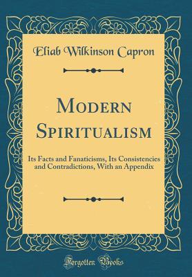 Full Download Modern Spiritualism: Its Facts and Fanaticisms, Its Consistencies and Contradictions, with an Appendix (Classic Reprint) - Eliab Wilkinson Capron | PDF