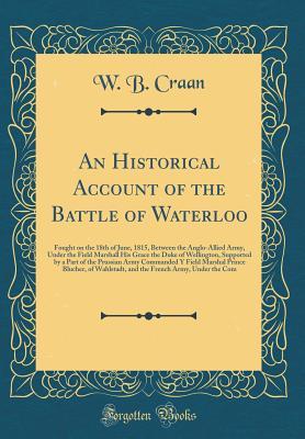 Download An Historical Account of the Battle of Waterloo: Fought on the 18th of June, 1815, Between the Anglo-Allied Army, Under the Field Marshall His Grace the Duke of Wellington, Supported by a Part of the Prussian Army Commanded Y Field Marshal Prince Blucher - W B Craan file in PDF