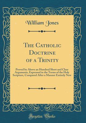 Read The Catholic Doctrine of a Trinity: Proved by Above an Hundred Short and Clear Arguments, Expressed in the Terms of the Holy Scripture, Compared After a Manner Entirely New (Classic Reprint) - William Jones file in ePub