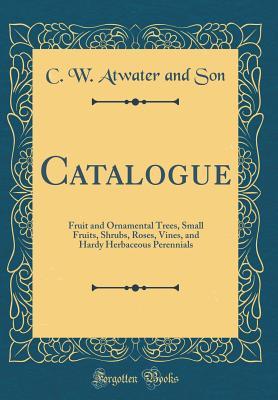 Full Download Catalogue: Fruit and Ornamental Trees, Small Fruits, Shrubs, Roses, Vines, and Hardy Herbaceous Perennials (Classic Reprint) - C W Atwater and Son file in ePub