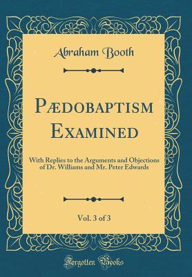 Read Online P�dobaptism Examined, Vol. 3 of 3: With Replies to the Arguments and Objections of Dr. Williams and Mr. Peter Edwards (Classic Reprint) - Abraham Booth | ePub