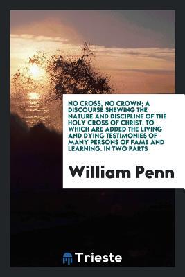 Read Online No Cross, No Crown; A Discourse Shewing the Nature and Discipline of the Holy Cross of Christ, to Which Are Added the Living and Dying Testimonies of Many Persons of Fame and Learning, Both of Ancient and Modern Times, in Favour of This Treatise - William Penn | PDF