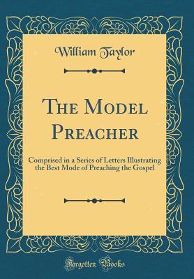 Read The Model Preacher: Comprised in a Series of Letters Illustrating the Best Mode of Preaching the Gospel (Classic Reprint) - William Taylor | PDF