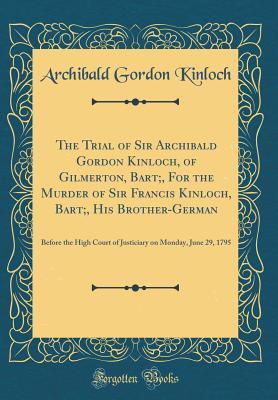 Read The Trial of Sir Archibald Gordon Kinloch, of Gilmerton, Bart;, for the Murder of Sir Francis Kinloch, Bart;, His Brother-German: Before the High Court of Justiciary on Monday, June 29, 1795 (Classic Reprint) - Archibald Gordon Kinloch file in PDF