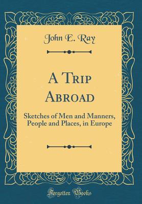 Full Download A Trip Abroad: Sketches of Men and Manners, People and Places, in Europe (Classic Reprint) - John E. Ray | ePub