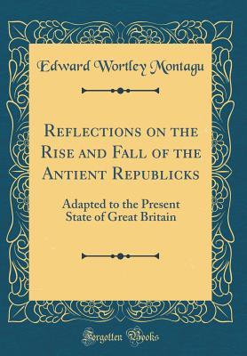 Read Reflections on the Rise and Fall of the Antient Republicks: Adapted to the Present State of Great Britain (Classic Reprint) - Edward Wortley Montagu | PDF