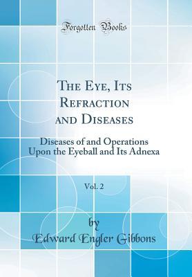 Download The Eye, Its Refraction and Diseases, Vol. 2: Diseases of and Operations Upon the Eyeball and Its Adnexa (Classic Reprint) - Edward Engler Gibbons | PDF