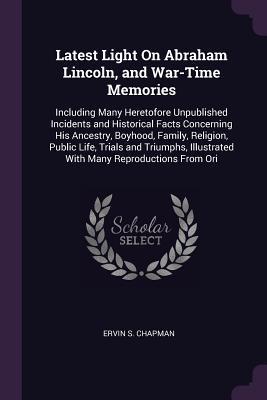 Full Download Latest Light on Abraham Lincoln, and War-Time Memories: Including Many Heretofore Unpublished Incidents and Historical Facts Concerning His Ancestry, Boyhood, Family, Religion, Public Life, Trials and Triumphs, Illustrated with Many Reproductions from Ori - Ervin S. Chapman | PDF