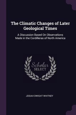 Read Online The Climatic Changes of Later Geological Times: A Discussion Based on Observations Made in the Cordilleras of North America - Josiah Dwight Whitney | PDF