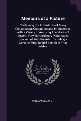 Read Memoirs of a Picture: Containing the Adventures of Many Conspicuous Characters and Interspersed with a Variety of Amusing Anecdotes of Several Very Extraordinary Personages Connected with the Arts: Including a Genuine Biographical Sketch of That Celebrat - William Collins | ePub