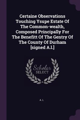 Read Online Certaine Observations Touching Ysupe Estate of the Common-Wealth, Composed Principally for the Benefitt of the Gentry of the County of Durham [signed A.L.] - A.L. file in ePub