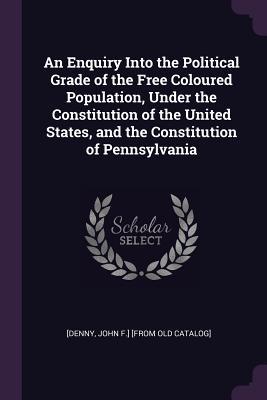 Full Download An Enquiry Into the Political Grade of the Free Coloured Population, Under the Constitution of the United States, and the Constitution of Pennsylvania - John F. Denny | ePub