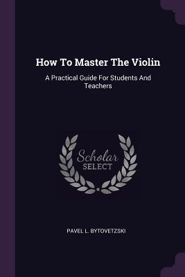 Read Online How to Master the Violin: A Practical Guide for Students and Teachers - Pavel L Bytovetzski | ePub