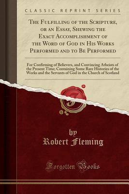 Read Online The Fulfilling of the Scripture, or an Essay, Shewing the Exact Accomplishment of the Word of God in His Works Performed and to Be Performed: For Confirming of Believers, and Convincing Atheists of the Present Time; Containing Some Rare Histories of the W - Robert Fleming file in PDF