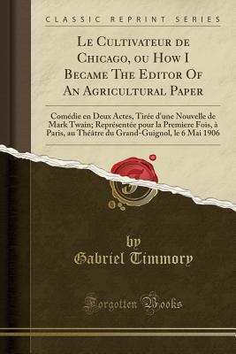 Download Le Cultivateur de Chicago, Ou How I Became the Editor of an Agricultural Paper: Com�die En Deux Actes, Tir�e d'Une Nouvelle de Mark Twain; Repr�sent�e Pour La Premiere Fois, � Paris, Au Th��tre Du Grand-Guignol, Le 6 Mai 1906 (Classic Reprint) - Gabriel Timmory | PDF