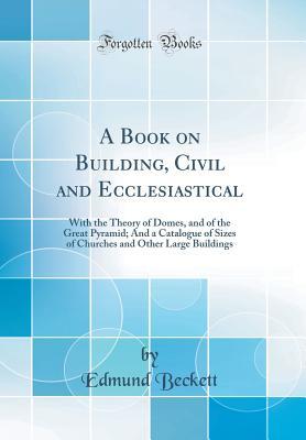 Read A Book on Building, Civil and Ecclesiastical: With the Theory of Domes, and of the Great Pyramid; And a Catalogue of Sizes of Churches and Other Large Buildings (Classic Reprint) - Edmund Beckett file in ePub