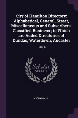 Download City of Hamilton Directory: Alphabetical, General, Street, Miscellaneous and Subscribers' Classified Business; To Which Are Added Directories of Dundas, Waterdown, Ancaster: 1885-6 - Anonymous | PDF