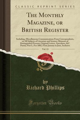 Read Online The Monthly Magazine, or British Register, Vol. 13: Including, Miscellaneous Communications from Correspondents, on All Subjects of Literature and Science; Memoirs of Distinguished Persons; Original Letters, Anecdotes, &c. Poetry; Part I.; For 1802, from - Richard Phillips | PDF