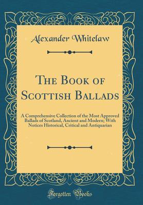 Read The Book of Scottish Ballads: A Comprehensive Collection of the Most Approved Ballads of Scotland, Ancient and Modern; With Notices Historical, Critical and Antiquarian (Classic Reprint) - Alexander Whitelaw | PDF