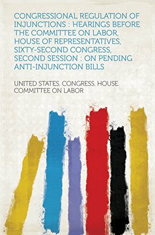 Read Congressional Regulation of Injunctions : Hearings Before the Committee on Labor, House of Representatives, Sixty-second Congress, Second Session : on Pending Anti-injunction Bills - Labor file in PDF