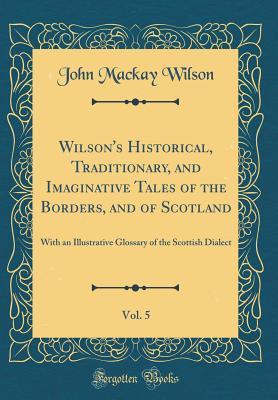 Read Online Wilson's Historical, Traditionary, and Imaginative Tales of the Borders, and of Scotland, Vol. 5: With an Illustrative Glossary of the Scottish Dialect (Classic Reprint) - John Mackay Wilson | ePub