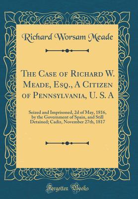 Download The Case of Richard W. Meade, Esq., a Citizen of Pennsylvania, U. S. a: Seized and Imprisoned, 2D of May, 1816, by the Government of Spain, and Still Detained; Cadiz, November 27th, 1817 (Classic Reprint) - Richard Worsam Meade file in ePub