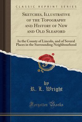 Read Sketches, Illustrative of the Topography and History of New and Old Sleaford: In the County of Lincoln, and of Several Places in the Surrounding Neighbourhood (Classic Reprint) - R L Wright | PDF