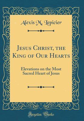 Full Download Jesus Christ, the King of Our Hearts: Elevations on the Most Sacred Heart of Jesus (Classic Reprint) - Alexis M. Lepicier file in ePub