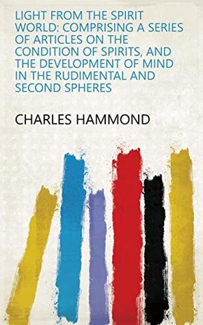 Read Light from the Spirit World: Comprising a Series of Articles on the Condition of Spirits, and the Development of Mind in the Rudimental and Second Spheres - Charles Hammond | PDF