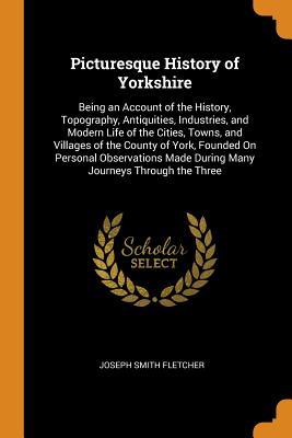 Read Picturesque History of Yorkshire: Being an Account of the History, Topography, Antiquities, Industries, and Modern Life of the Cities, Towns, and Villages of the County of York, Founded on Personal Observations Made During Many Journeys Through the Three - J.S. Fletcher | ePub