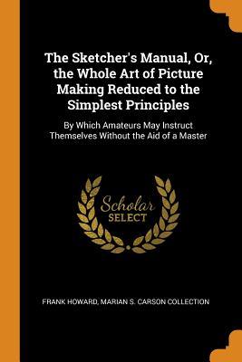 Read Online The Sketcher's Manual, Or, the Whole Art of Picture Making Reduced to the Simplest Principles: By Which Amateurs May Instruct Themselves Without the Aid of a Master - Frank Howard | PDF