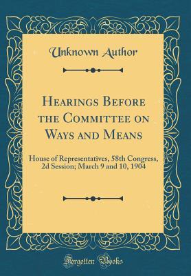 Download Hearings Before the Committee on Ways and Means: House of Representatives, 58th Congress, 2D Session; March 9 and 10, 1904 (Classic Reprint) - Unknown | PDF