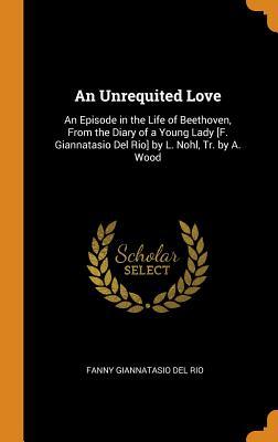 Read An Unrequited Love: An Episode in the Life of Beethoven, from the Diary of a Young Lady [f. Giannatasio del Rio] by L. Nohl, Tr. by A. Wood - Fanny Giannatasio Del Rio | ePub