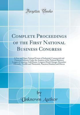 Read Online Complete Proceedings of the First National Business Congress: A Free and Open National Forum of Industrial, Commercial and Financial Interests Under the Auspices of the National Business League of America, Gold Room, Congress Hotel Chicago, December Eleve - Unknown Author | ePub