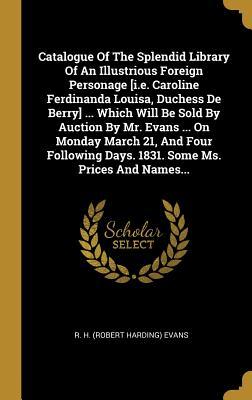 Full Download Catalogue of the Splendid Library of an Illustrious Foreign Personage [i.E. Caroline Ferdinanda Louisa, Duchess de Berry]  Which Will Be Sold by Auction by Mr. Evans  on Monday March 21, and Four Following Days. 1831. Some Ms. Prices and Names - R H (Robert Harding) Evans | PDF