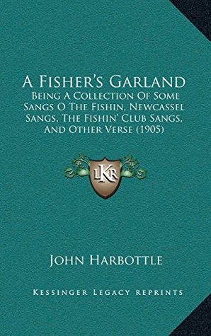 Download A Fisher’s Garland: Being A Collection Of Some Sangs O The Fishin, Newcassel Sangs, The Fishin’ Club Sangs, And Other Verse (1905) - John Harbottle | PDF