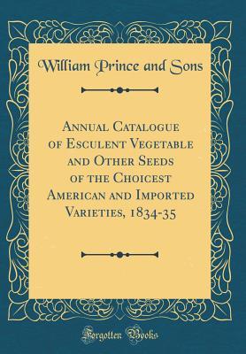 Download Annual Catalogue of Esculent Vegetable and Other Seeds of the Choicest American and Imported Varieties, 1834-35 (Classic Reprint) - William Prince file in PDF