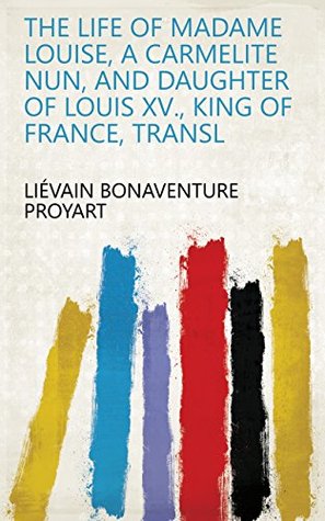 Read The life of madame Louise, a Carmelite nun, and daughter of Louis xv., king of France, transl - Liévain Bonaventure Proyart | ePub